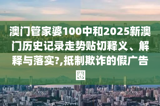 澳门管家婆100中和2025新澳门历史记录走势贴切释义、解释与落实?,抵制欺诈的假广告圈