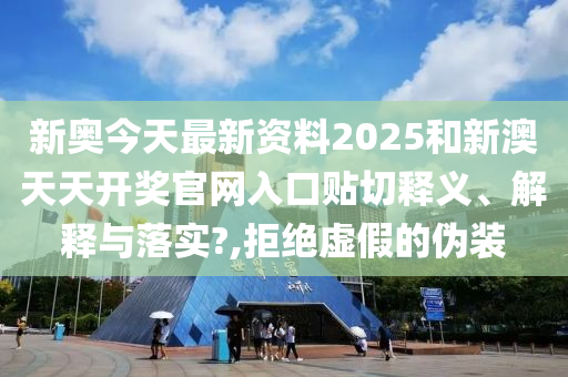 新奥今天最新资料2025和新澳天天开奖官网入口贴切释义、解释与落实?,拒绝虚假的伪装