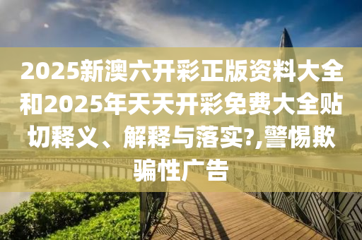 2025新澳六开彩正版资料大全和2025年天天开彩免费大全贴切释义、解释与落实?,警惕欺骗性广告