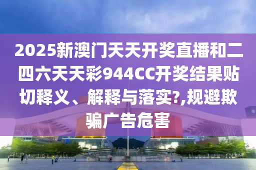 2025新澳门天天开奖直播和二四六天天彩944CC开奖结果贴切释义、解释与落实?,规避欺骗广告危害