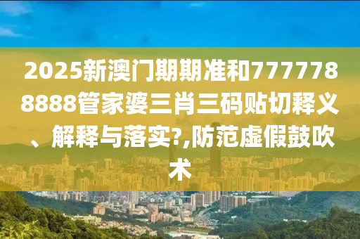 2025新澳门期期准和7777788888管家婆三肖三码贴切释义、解释与落实?,防范虚假鼓吹术