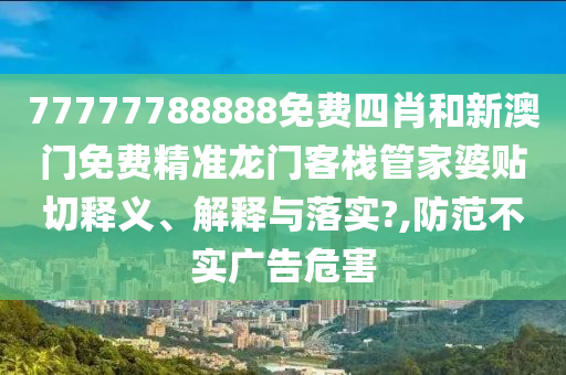 77777788888免费四肖和新澳门免费精准龙门客栈管家婆贴切释义、解释与落实?,防范不实广告危害