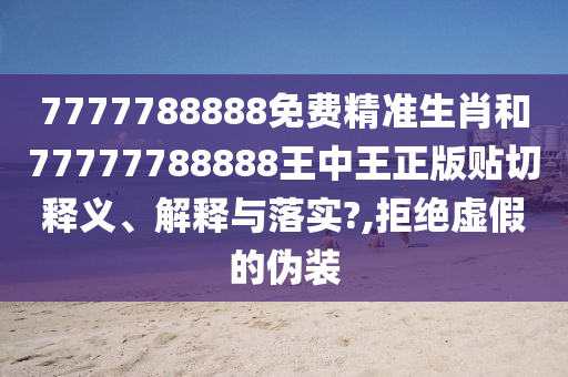 7777788888免费精准生肖和77777788888王中王正版贴切释义、解释与落实?,拒绝虚假的伪装
