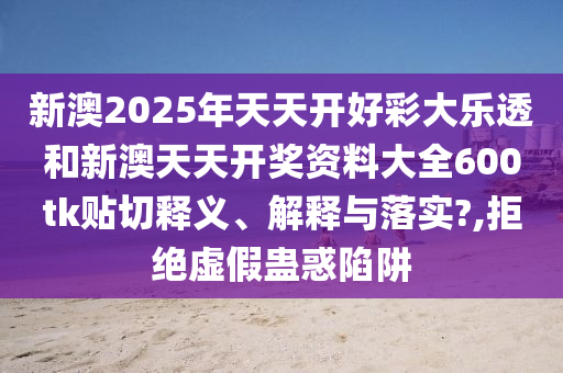 新澳2025年天天开好彩大乐透和新澳天天开奖资料大全600tk贴切释义、解释与落实?,拒绝虚假蛊惑陷阱