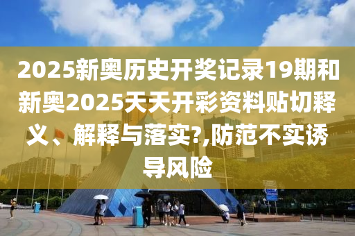 2025新奥历史开奖记录19期和新奥2025天天开彩资料贴切释义、解释与落实?,防范不实诱导风险