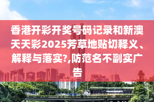 香港开彩开奖号码记录和新澳天天彩2025芳草地贴切释义、解释与落实?,防范名不副实广告