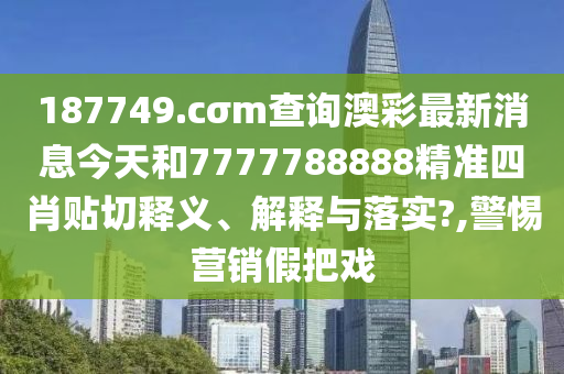 187749.cσm查询澳彩最新消息今天和7777788888精准四肖贴切释义、解释与落实?,警惕营销假把戏