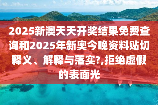 2025新澳天天开奖结果免费查询和2025年新奥今晚资料贴切释义、解释与落实?,拒绝虚假的表面光