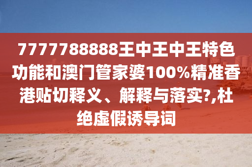 7777788888王中王中王特色功能和澳门管家婆100%精准香港贴切释义、解释与落实?,杜绝虚假诱导词