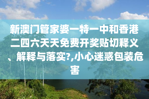 新澳门管家婆一特一中和香港二四六天天免费开奖贴切释义、解释与落实?,小心迷惑包装危害