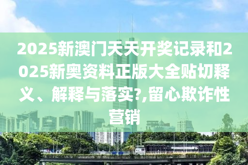 2025新澳门天天开奖记录和2025新奥资料正版大全贴切释义、解释与落实?,留心欺诈性营销