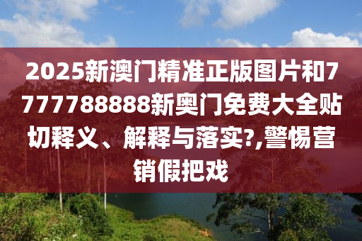 2025新澳门精准正版图片和7777788888新奥门免费大全贴切释义、解释与落实?,警惕营销假把戏