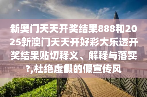 新奥门天天开奖结果888和2025新澳门天天开好彩大乐透开奖结果贴切释义、解释与落实?,杜绝虚假的假宣传风