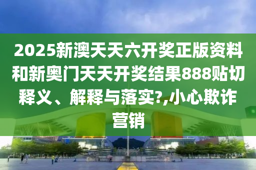 2025新澳天天六开奖正版资料和新奥门天天开奖结果888贴切释义、解释与落实?,小心欺诈营销