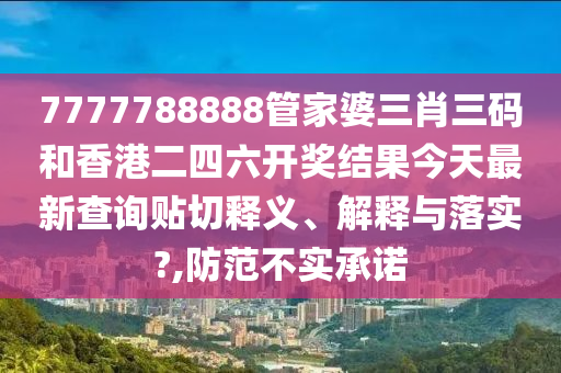 7777788888管家婆三肖三码和香港二四六开奖结果今天最新查询贴切释义、解释与落实?,防范不实承诺