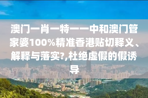 澳门一肖一特一一中和澳门管家婆100%精准香港贴切释义、解释与落实?,杜绝虚假的假诱导