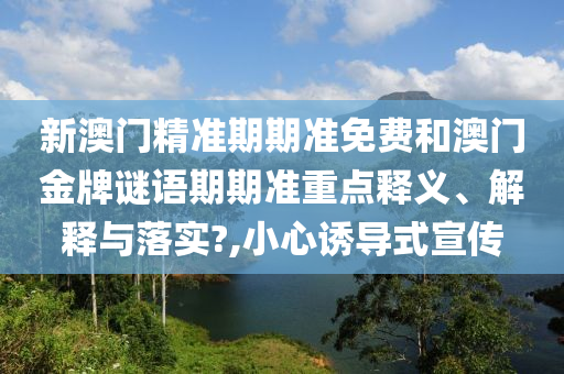 新澳门精准期期准免费和澳门金牌谜语期期准重点释义、解释与落实?,小心诱导式宣传