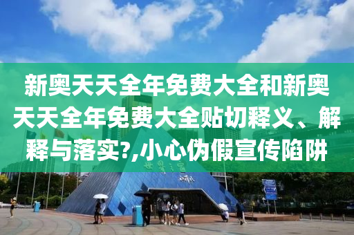 新奥天天全年免费大全和新奥天天全年免费大全贴切释义、解释与落实?,小心伪假宣传陷阱