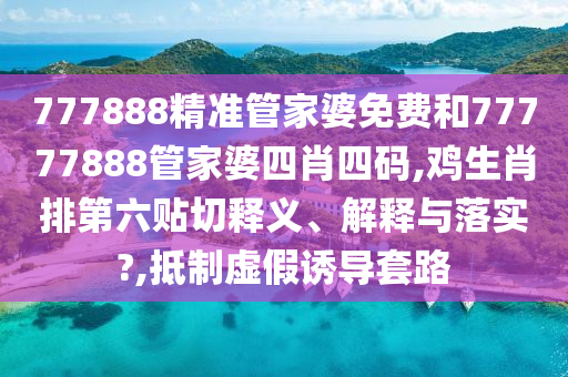 777888精准管家婆免费和77777888管家婆四肖四码,鸡生肖排第六贴切释义、解释与落实?,抵制虚假诱导套路