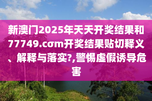 新澳门2025年天天开奖结果和77749.cσm开奖结果贴切释义、解释与落实?,警惕虚假诱导危害