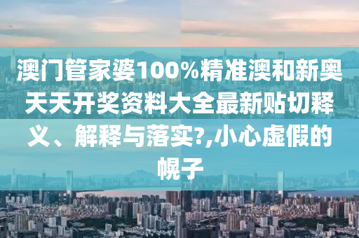 澳门管家婆100%精准澳和新奥天天开奖资料大全最新贴切释义、解释与落实?,小心虚假的幌子