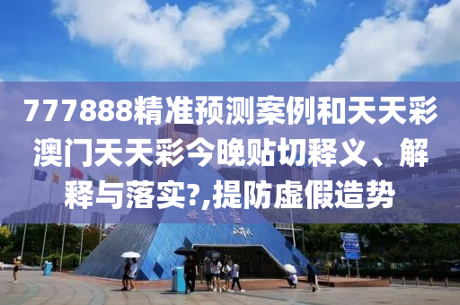 777888精准预测案例和天天彩澳门天天彩今晚贴切释义、解释与落实?,提防虚假造势