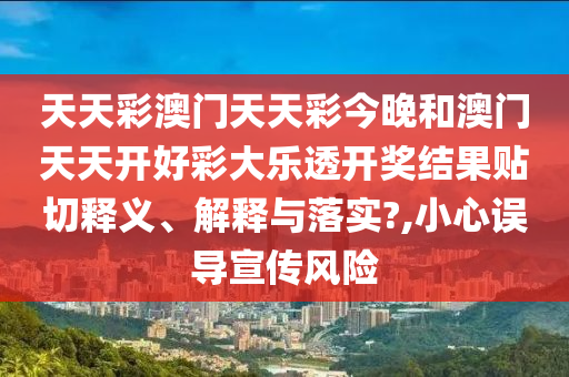天天彩澳门天天彩今晚和澳门天天开好彩大乐透开奖结果贴切释义、解释与落实?,小心误导宣传风险