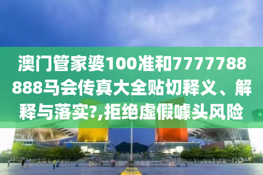 澳门管家婆100准和7777788888马会传真大全贴切释义、解释与落实?,拒绝虚假噱头风险