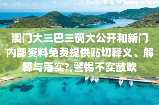 澳门大三巴三码大公开和新门内部资料免费提供贴切释义、解释与落实?,警惕不实鼓吹