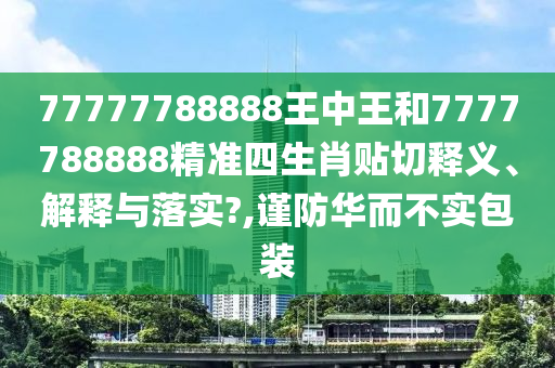 77777788888王中王和7777788888精准四生肖贴切释义、解释与落实?,谨防华而不实包装