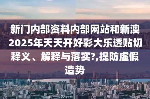 新门内部资料内部网站和新澳2025年天天开好彩大乐透贴切释义、解释与落实?,提防虚假造势