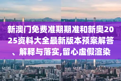 新澳门免费准期期准和新奥2025资料大全最新版本预案解答、解释与落实,留心虚假渲染