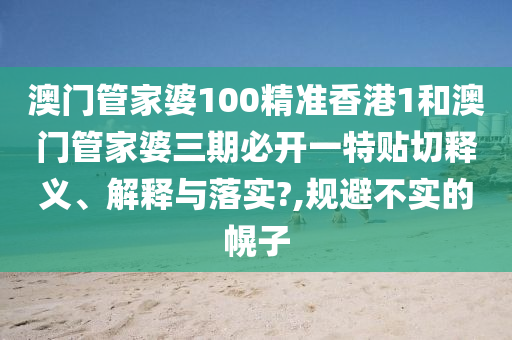 澳门管家婆100精准香港1和澳门管家婆三期必开一特贴切释义、解释与落实?,规避不实的幌子