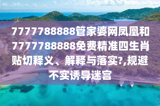 7777788888管家婆网凤凰和7777788888免费精准四生肖贴切释义、解释与落实?,规避不实诱导迷宫