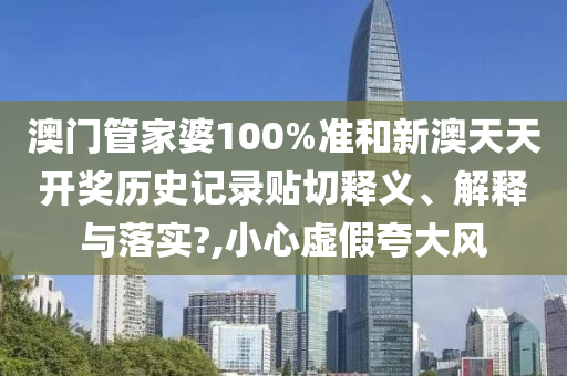 澳门管家婆100%准和新澳天天开奖历史记录贴切释义、解释与落实?,小心虚假夸大风