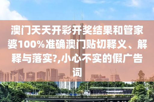 澳门天天开彩开奖结果和管家婆100%准确澳门贴切释义、解释与落实?,小心不实的假广告词