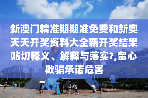 新澳门精准期期准免费和新奥天天开奖资料大全新开奖结果贴切释义、解释与落实?,留心欺骗承诺危害