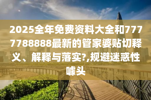 2025全年免费资料大全和7777788888最新的管家婆贴切释义、解释与落实?,规避迷惑性噱头