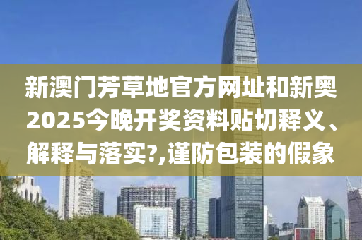 新澳门芳草地官方网址和新奥2025今晚开奖资料贴切释义、解释与落实?,谨防包装的假象