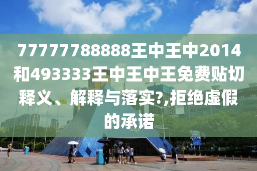 77777788888王中王中2014和493333王中王中王免费贴切释义、解释与落实?,拒绝虚假的承诺