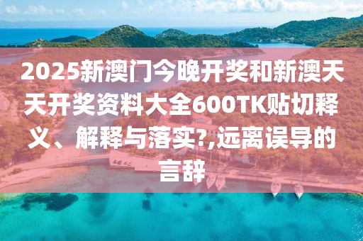 2025新澳门今晚开奖和新澳天天开奖资料大全600TK贴切释义、解释与落实?,远离误导的言辞