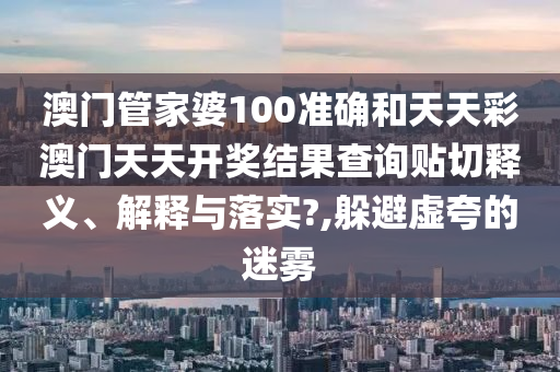 澳门管家婆100准确和天天彩澳门天天开奖结果查询贴切释义、解释与落实?,躲避虚夸的迷雾