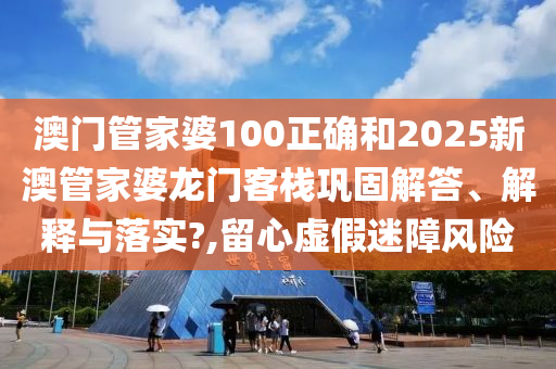 澳门管家婆100正确和2025新澳管家婆龙门客栈巩固解答、解释与落实?,留心虚假迷障风险