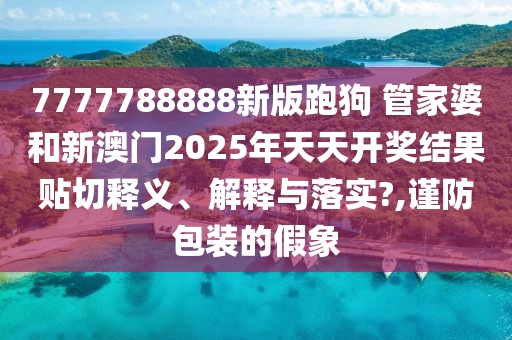 7777788888新版跑狗 管家婆和新澳门2025年天天开奖结果贴切释义、解释与落实?,谨防包装的假象