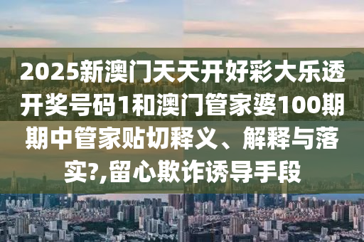 2025新澳门天天开好彩大乐透开奖号码1和澳门管家婆100期期中管家贴切释义、解释与落实?,留心欺诈诱导手段