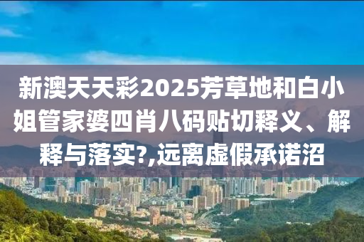 新澳天天彩2025芳草地和白小姐管家婆四肖八码贴切释义、解释与落实?,远离虚假承诺沼