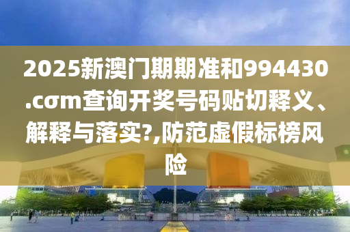 2025新澳门期期准和994430.cσm查询开奖号码贴切释义、解释与落实?,防范虚假标榜风险