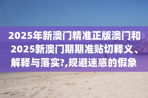 2025年新澳门精准正版澳门和2025新澳门期期准贴切释义、解释与落实?,规避迷惑的假象
