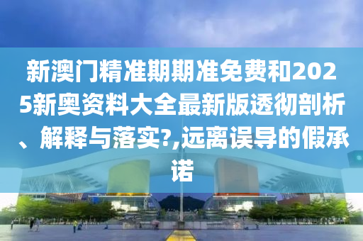 新澳门精准期期准免费和2025新奥资料大全最新版透彻剖析、解释与落实?,远离误导的假承诺