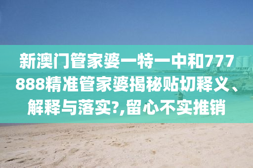 新澳门管家婆一特一中和777888精准管家婆揭秘贴切释义、解释与落实?,留心不实推销
